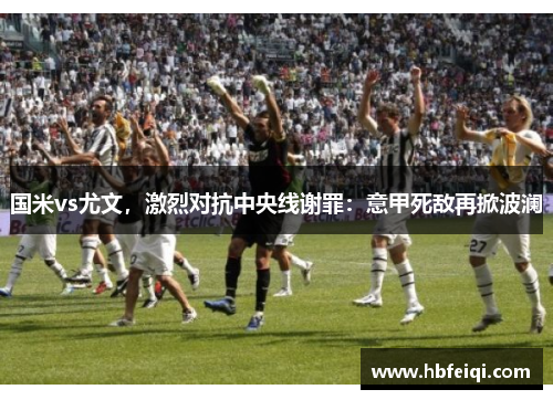 国米vs尤文，激烈对抗中央线谢罪：意甲死敌再掀波澜