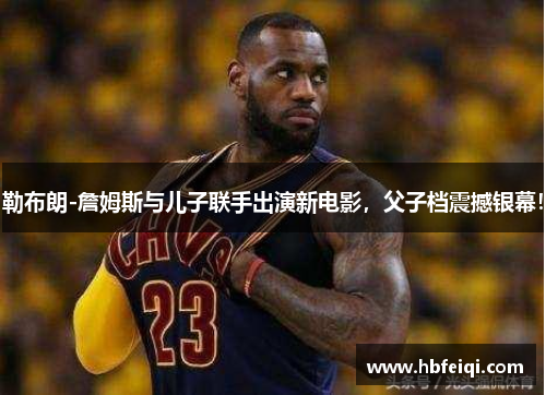勒布朗-詹姆斯与儿子联手出演新电影，父子档震撼银幕！
